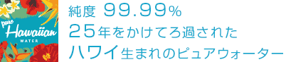 純度 99.99% 25年かけてろ過されたハワイ生まれのピュアウォーター