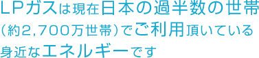 LPガスは現在日本の過半数の世帯（約2,700万世帯）でご利用頂いている身近なエネルギーです